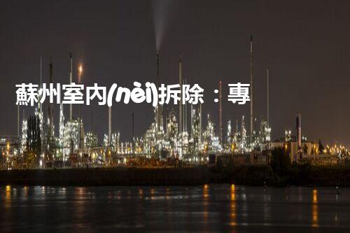 蘇州室內(nèi)拆除：專業(yè)高效，安全環(huán)保一站式服務(wù)